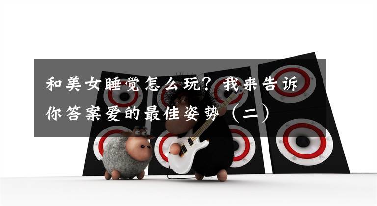 和美女睡觉怎么玩？我来告诉你答案爱的最佳姿势（二）