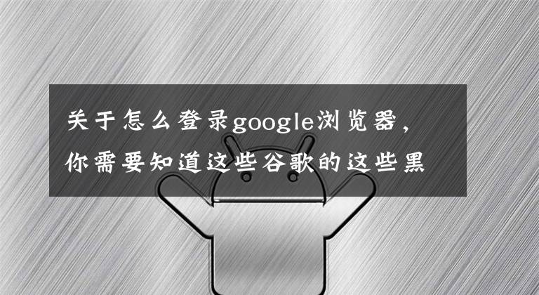关于怎么登录google浏览器,你需要知道这些谷歌的这些黑科技你听说过吗?教你怎么上谷歌