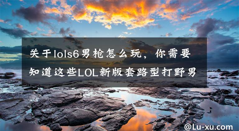 关于lols6男枪怎么玩，你需要知道这些LOL新版套路型打野男枪攻略，绝对不是耍杂技！