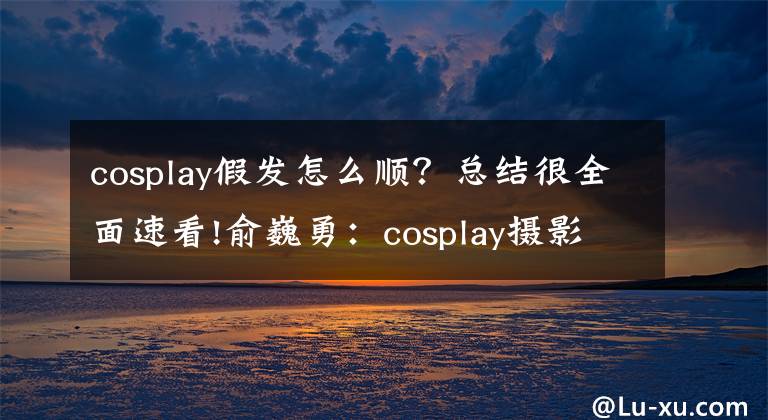 cosplay假发怎么顺？总结很全面速看!俞巍勇：cosplay摄影如何拍出COSER角色还原效果