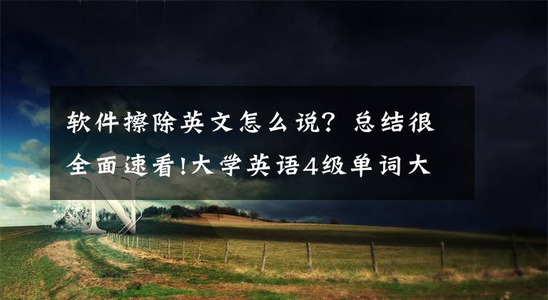 软件擦除英文怎么说?总结很全面速看!大学英语4级单词大全之六(低频词三)