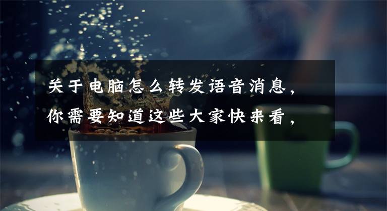 关于电脑怎么转发语音消息，你需要知道这些大家快来看，不用再敲键盘写文章啦