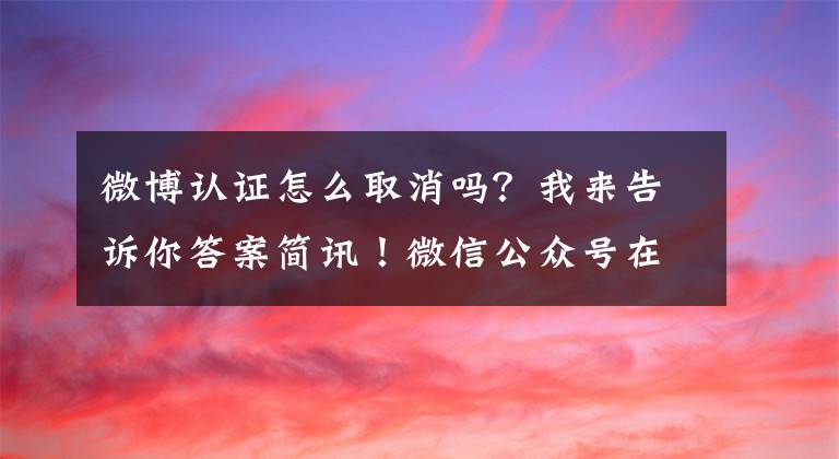 微博认证怎么取消吗?我来告诉你答案简讯!微信公众号在逐步取消微博认证!