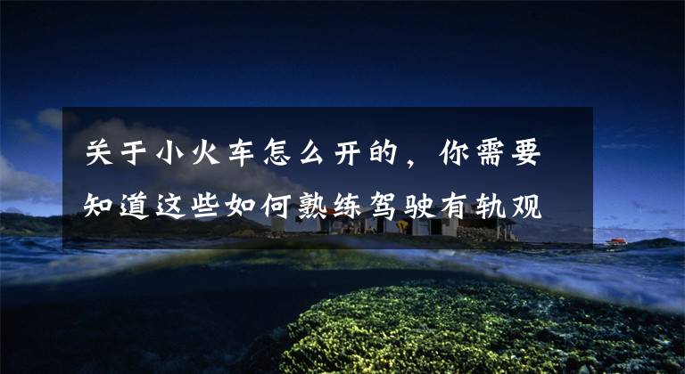 关于小火车怎么开的,你需要知道这些如何熟练驾驶有轨观光小火车