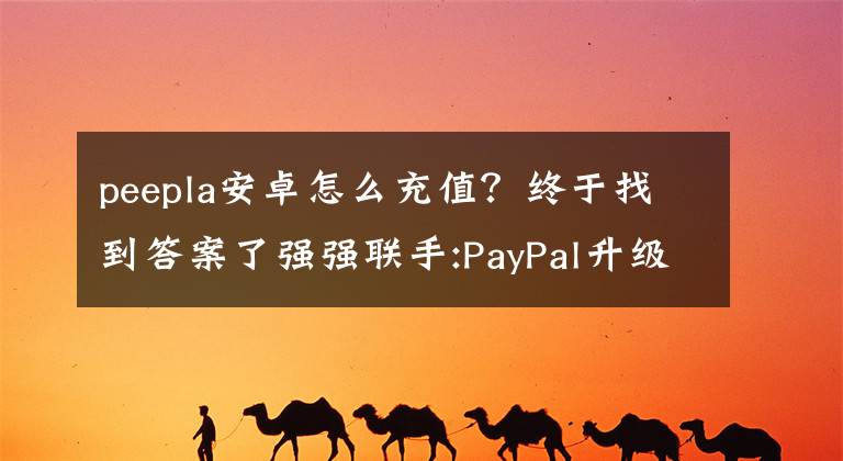 peepla安卓怎么充值?终于找到答案了强强联手:PayPal升级 新增Android Pay功能