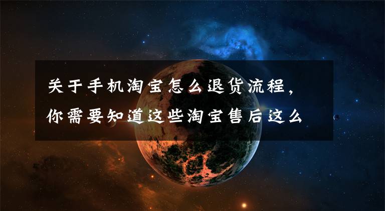 关于手机淘宝怎么退货流程，你需要知道这些淘宝售后这么处理，有效减少中差评