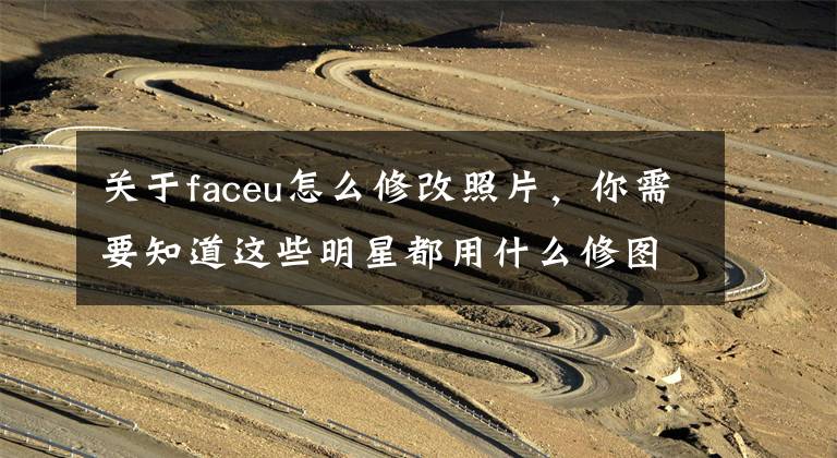 关于faceu怎么修改照片，你需要知道这些明星都用什么修图APP、PS方法又是什么？我们亲测一下！