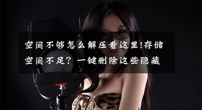 空间不够怎么解压看这里!存储空间不足？一键删除这些隐藏文件夹，手机释放30G