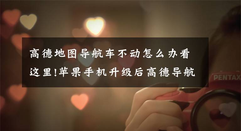 高德地图导航车不动怎么办看这里!苹果手机升级后高德导航无法正常使用