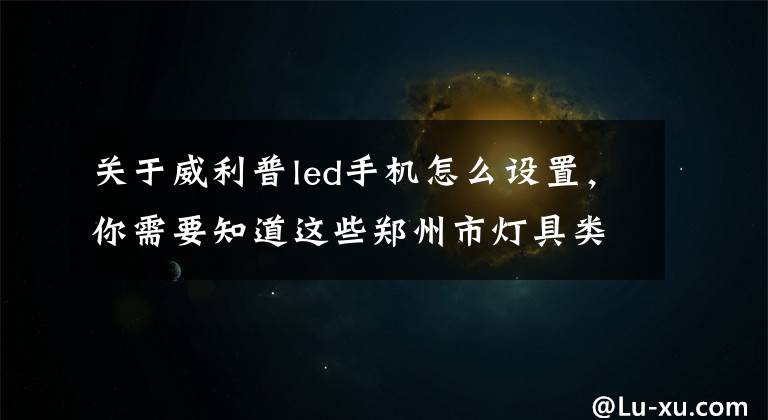 关于威利普led手机怎么设置，你需要知道这些郑州市灯具类商家大全(管城回族区)