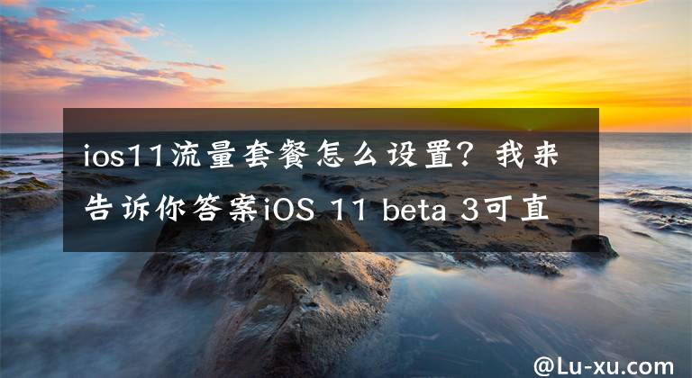ios11流量套餐怎么设置？我来告诉你答案iOS 11 beta 3可直接查看流量套餐数据消耗