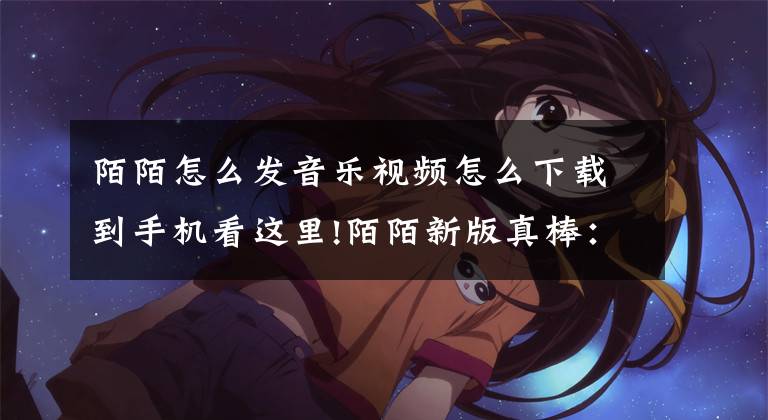 陌陌怎么发音乐视频怎么下载到手机看这里!陌陌新版真棒：可以发小视频了哟