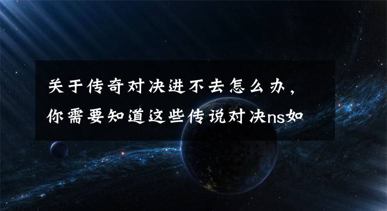关于传奇对决进不去怎么办,你需要知道这些传说对决ns如何登录