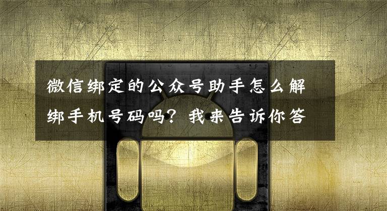 微信绑定的公众号助手怎么解绑手机号码吗?我来告诉你答案中国信通院手机号“一键解绑”功能暂时下线