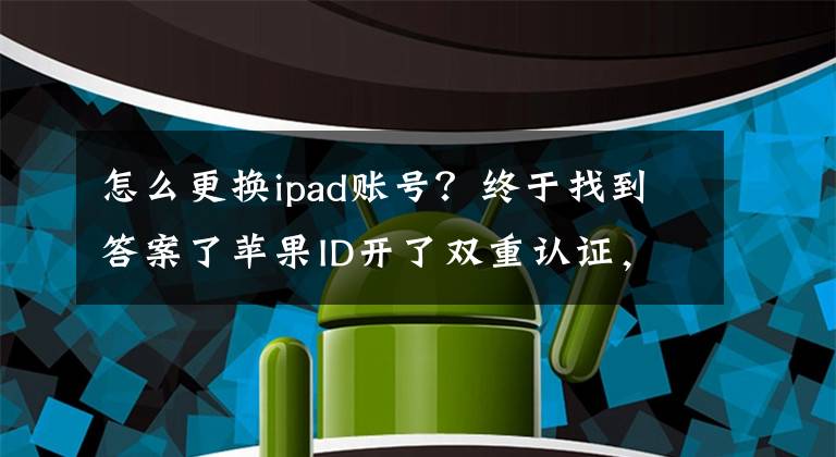 怎么更换ipad账号？终于找到答案了苹果ID开了双重认证，原手机号不用，一步教你怎么更改号码！