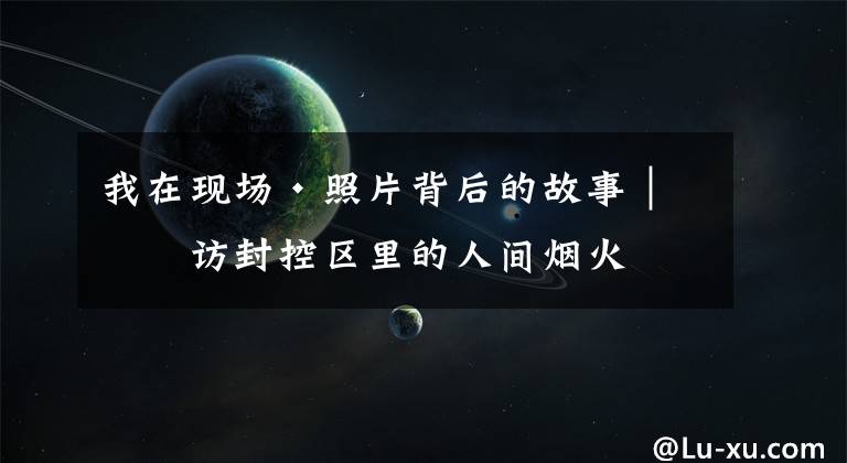 我在现场·照片背后的故事｜寻访封控区里的人间烟火