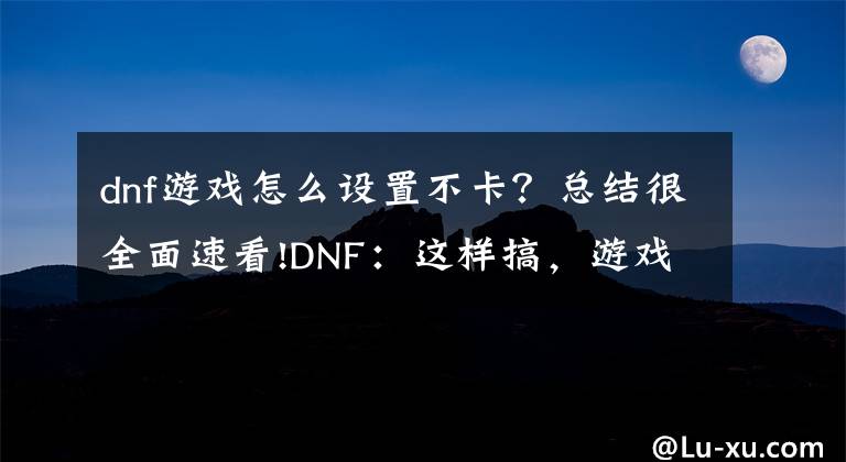 dnf游戏怎么设置不卡？总结很全面速看!DNF：这样搞，游戏体验翻倍提升