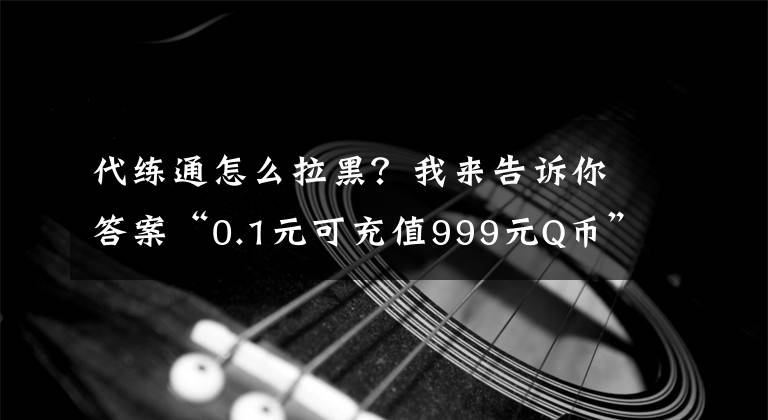 代练通怎么拉黑?我来告诉你答案“0.1元可充值999元Q币”?严防对未成年人诈骗