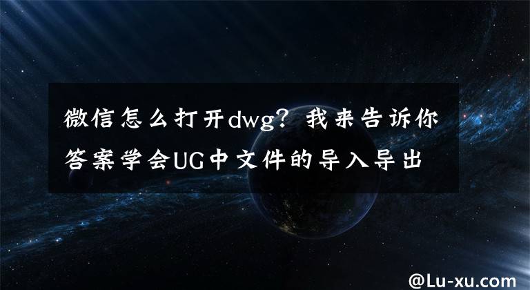 微信怎么打开dwg?我来告诉你答案学会UG中文件的导入导出技巧,以后面试再也不尴尬