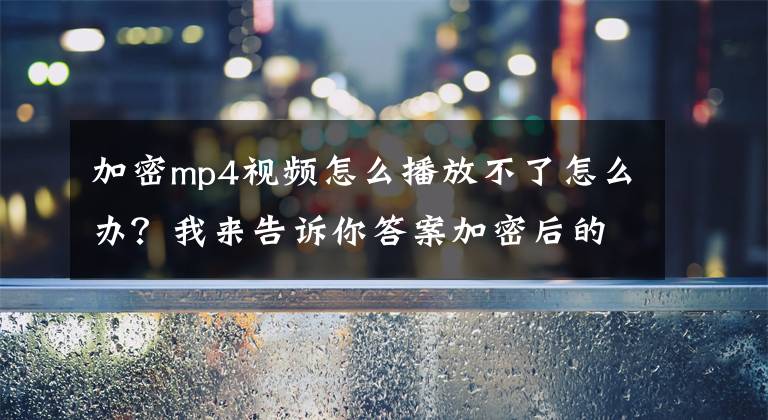 加密mp4视频怎么播放不了怎么办?我来告诉你答案加密后的视频课程如何防止破解?