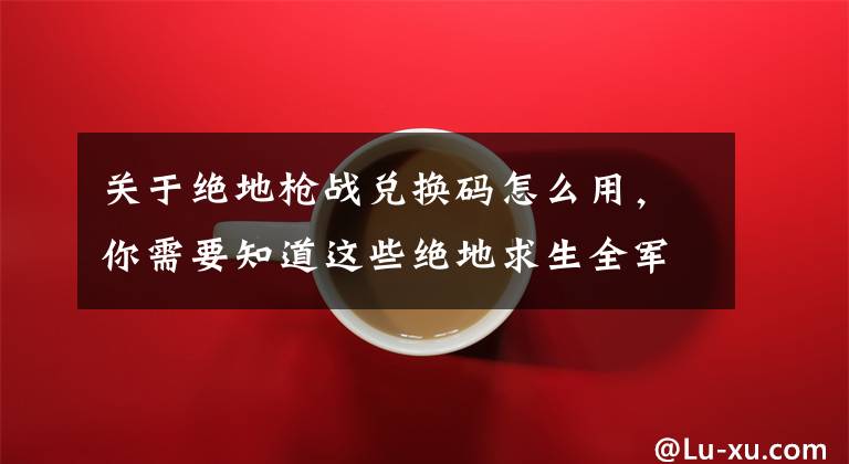 关于绝地枪战兑换码怎么用,你需要知道这些绝地求生全军出击CDK礼包兑换入口地址(手机QQ、微信用户)