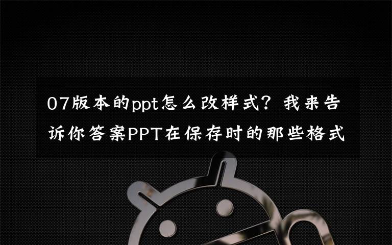 07版本的ppt怎么改样式?我来告诉你答案PPT在保存时的那些格式都有什么用?