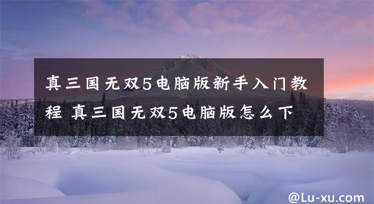 真三国无双5电脑版新手入门教程 真三国无双5电脑版怎么下