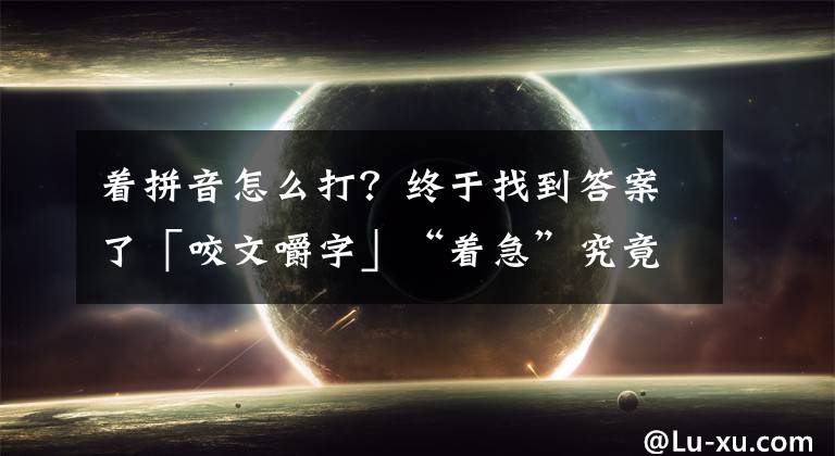 着拼音怎么打?终于找到答案了「咬文嚼字」“着急”究竟读“zhāo jí”还是“zháo jí“?