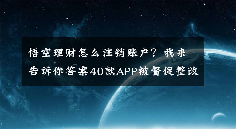 悟空理财怎么注销账户？我来告诉你答案40款APP被督促整改！人人贷借款、宜人贷、同花顺、悟空理财等上榜