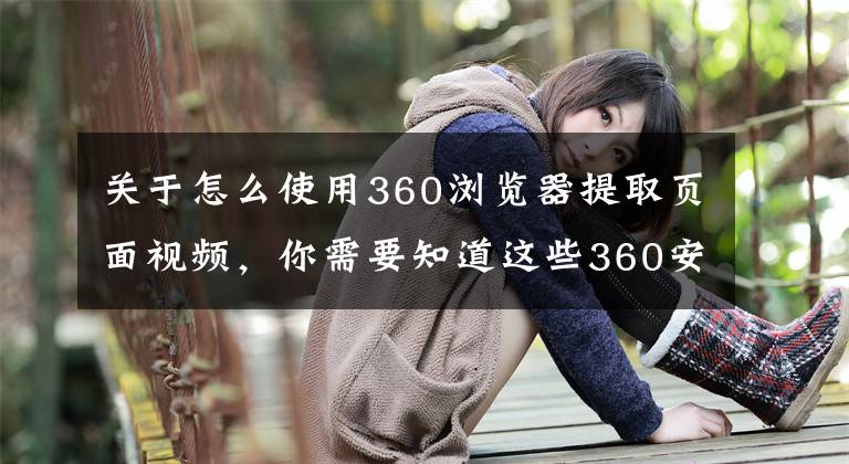 关于怎么使用360浏览器提取页面视频,你需要知道这些360安全浏览器、酷我音乐、爱奇艺等14家企业因弹窗问题被约谈