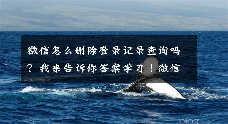 微信怎么删除登录记录查询吗?我来告诉你答案学习!微信记录,如何成合格的证据