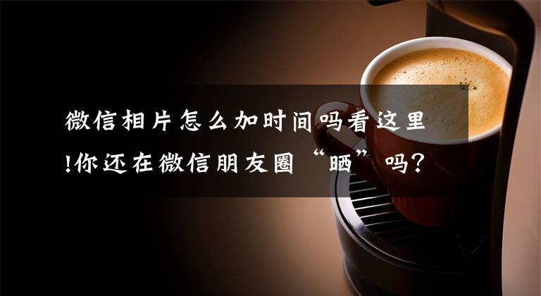 微信相片怎么加时间吗看这里!你还在微信朋友圈“晒”吗?