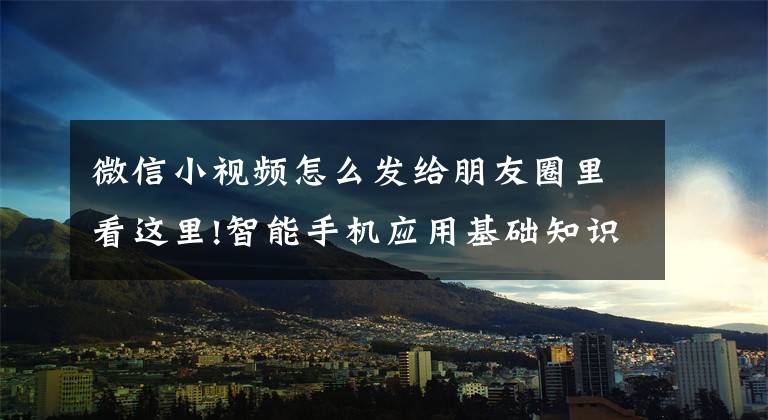 微信小视频怎么发给朋友圈里看这里!智能手机应用基础知识:七、怎样把朋友发来的视频转发到朋友圈