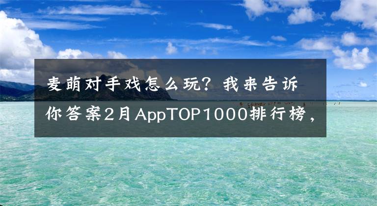 麦萌对手戏怎么玩？我来告诉你答案2月AppTOP1000排行榜，看各路英雄年后首秀！