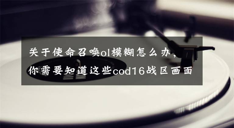 关于使命召唤ol模糊怎么办,你需要知道这些cod16战区画面模糊怎么解决?cod16战区画面为什么会模糊?