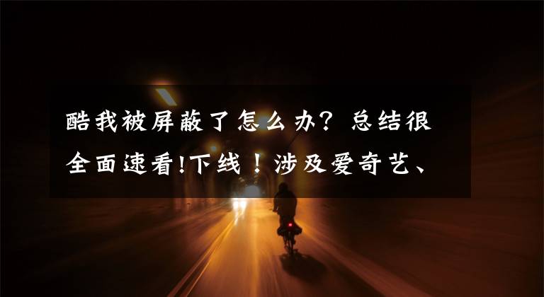 酷我被屏蔽了怎么办?总结很全面速看!下线!涉及爱奇艺、优酷、百度、酷我……