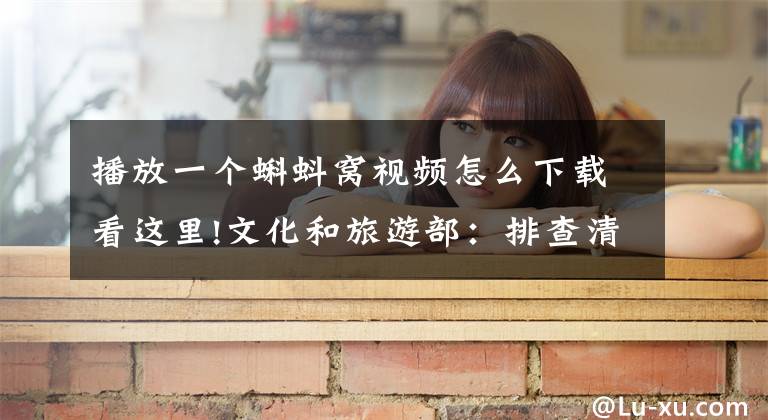 播放一个蝌蚪窝视频怎么下载看这里!文化和旅游部：排查清理网络文化市场禁止内容