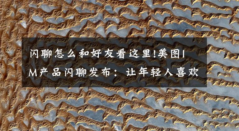 闪聊怎么和好友看这里!美图IM产品闪聊发布：让年轻人喜欢和有趣的人聊天