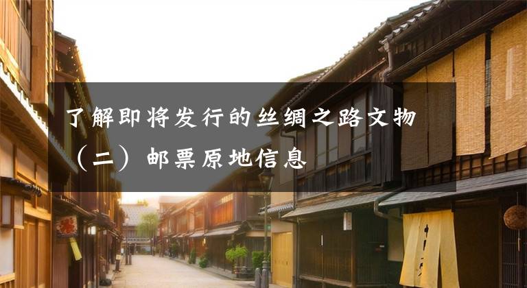 了解即将发行的丝绸之路文物（二）邮票原地信息