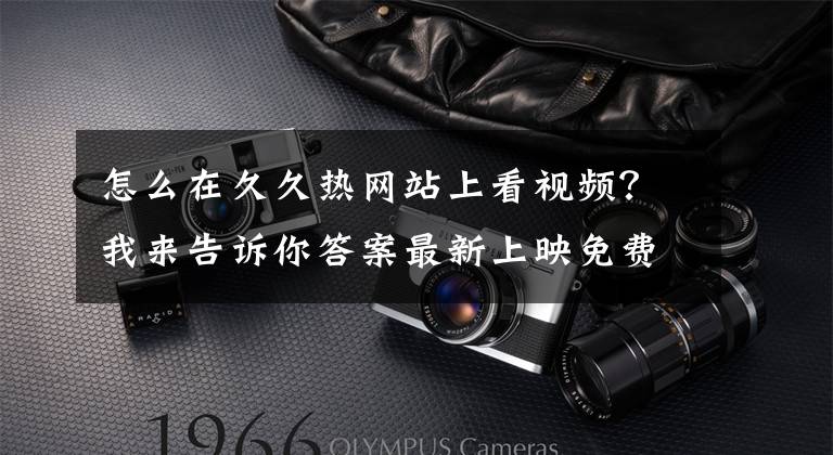 怎么在久久热网站上看视频？我来告诉你答案最新上映免费电影观看网站，进来看