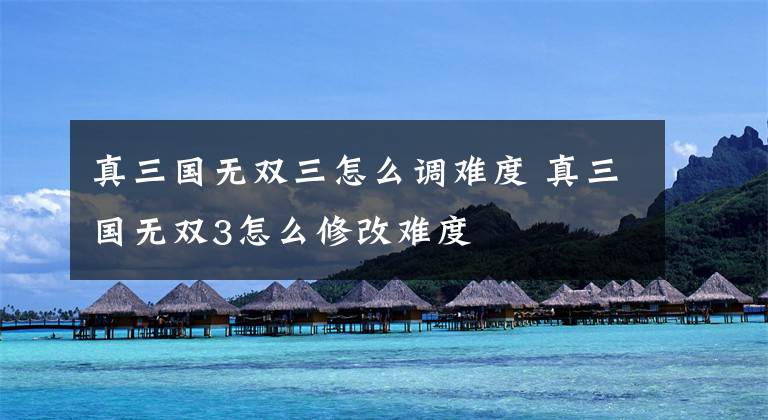 真三国无双三怎么调难度 真三国无双3怎么修改难度