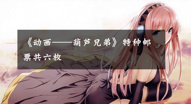 《动画——葫芦兄弟》特种邮票共六枚