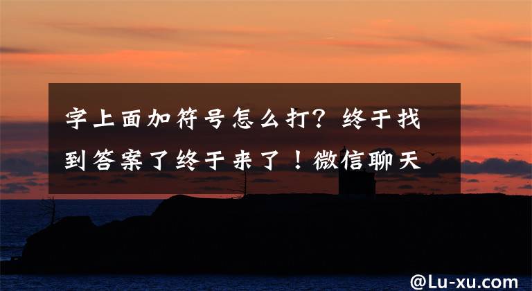 字上面加符号怎么打?终于找到答案了终于来了!微信聊天对话框支持全屏输入:输入大段文字方便多了