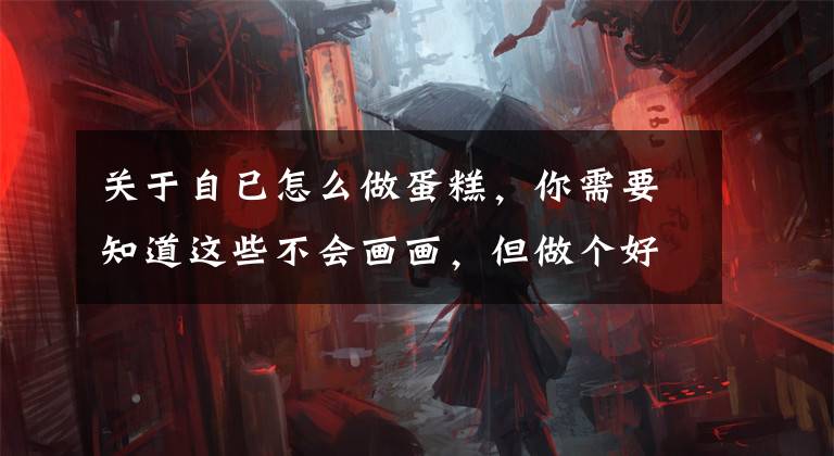 关于自已怎么做蛋糕，你需要知道这些不会画画，但做个好看的蛋糕卷，好像还可以？