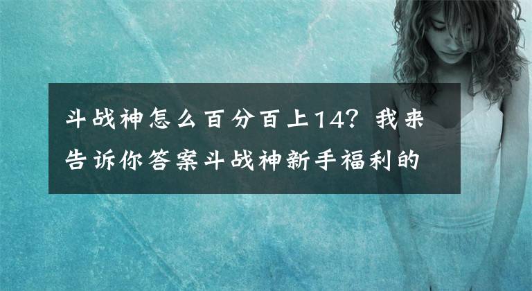 斗战神怎么百分百上14？我来告诉你答案斗战神新手福利的领取经验和小窍门