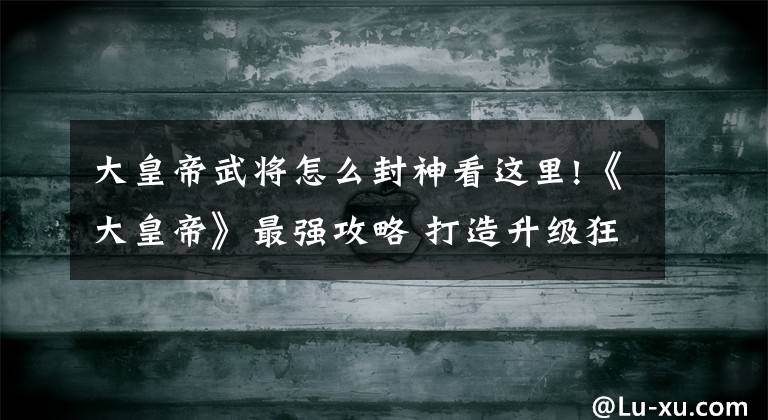 大皇帝武将怎么封神看这里!《大皇帝》最强攻略 打造升级狂人