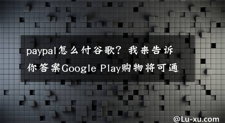 paypal怎么付谷歌?我来告诉你答案Google Play购物将可通过PayPal结账