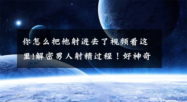 你怎么把他射进去了视频看这里!解密男人射精过程！好神奇呀！