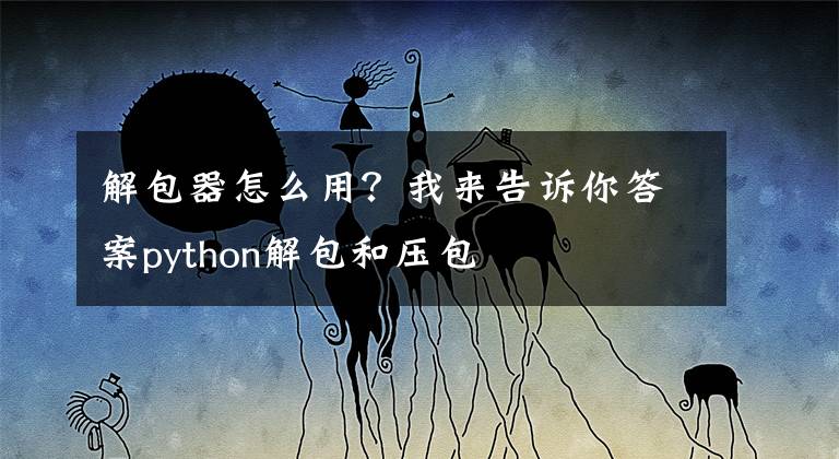 解包器怎么用？我来告诉你答案python解包和压包