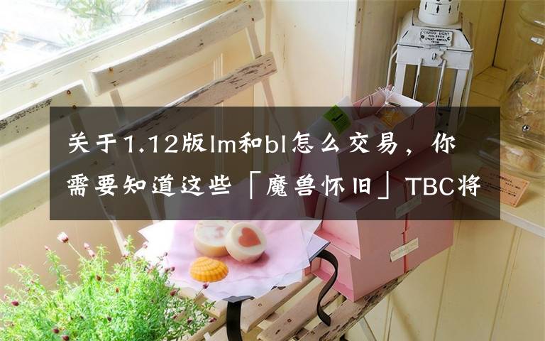 关于1.12版lm和bl怎么交易,你需要知道这些「魔兽怀旧」TBC将至!“排骨”NAXX.市场判断分析